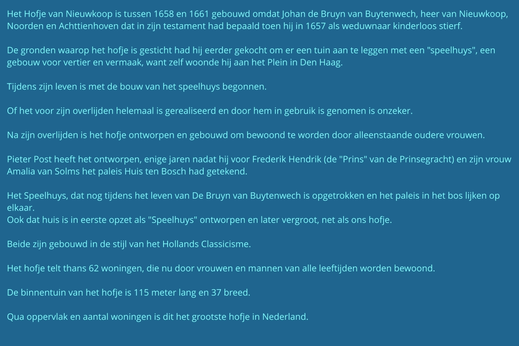 Het Hofje van Nieuwkoop is tussen 1658 en 1661 gebouwd omdat Johan de Bruyn van Buytenwech, heer van Nieuwkoop, Noorden en Achttienhoven dat in zijn testament had bepaald toen hij in 1657 als weduwnaar kinderloos stierf.  De gronden waarop het hofje is gesticht had hij eerder gekocht om er een tuin aan te leggen met een "speelhuys", een gebouw voor vertier en vermaak, want zelf woonde hij aan het Plein in Den Haag.  Tijdens zijn leven is met de bouw van het speelhuys begonnen.  Of het voor zijn overlijden helemaal is gerealiseerd en door hem in gebruik is genomen is onzeker.  Na zijn overlijden is het hofje ontworpen en gebouwd om bewoond te worden door alleenstaande oudere vrouwen.  Pieter Post heeft het ontworpen, enige jaren nadat hij voor Frederik Hendrik (de "Prins" van de Prinsegracht) en zijn vrouw Amalia van Solms het paleis Huis ten Bosch had getekend.  Het Speelhuys, dat nog tijdens het leven van De Bruyn van Buytenwech is opgetrokken en het paleis in het bos lijken op elkaar. Ook dat huis is in eerste opzet als "Speelhuys" ontworpen en later vergroot, net als ons hofje.  Beide zijn gebouwd in de stijl van het Hollands Classicisme.  Het hofje telt thans 62 woningen, die nu door vrouwen en mannen van alle leeftijden worden bewoond.   De binnentuin van het hofje is 115 meter lang en 37 breed.  Qua oppervlak en aantal woningen is dit het grootste hofje in Nederland.