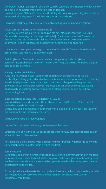 De "Polderfabriek" (gelegen in Leiderdorp, nabij Leiden) is een interessante locatie die onlangs een complete transformatie heeft ondergaan. Hoewel de naam "fabriek" industrieel klinkt, ligt de oorsprong van dit gebouw niet in de zware industrie, maar in de infrastructuur en voorlichting.  Hieronder volgt de geschiedenis en de ontwikkeling van dit markante gebouw:  1. Oorsprong: Het HSL-Informatiecentrum Het gebouw werd eind jaren '90 gebouwd als het Informatiecentrum HSL-Zuid. Gedurende de aanleg van de Hogesnelheidslijn (de tunnel onder het Groene Hart) diende dit pand als de centrale plek waar omwonenden en geïnteresseerden informatie konden krijgen over de bouw van de tunnel en de spoorlijn.  Locatie: Het staat op een strategisch punt aan de rivier de Does en de snelweg A4, precies daar waar de HSL de grond in gaat.  De Uitkijktoren: Een iconisch onderdeel van het gebouw is de uitkijktoren. Een leuk historisch detail: de toren is exact even hoog als de HSL-tunnel op dat punt diep is onder de grond.  2. Leegstand en Tijdelijkheid Nadat de HSL voltooid was, verloor het gebouw zijn oorspronkelijke functie. Het heeft jarenlang gediend als kantoorruimte en informatiepunt voor de verbreding van de A4 (Rijkswaterstaat), maar kwam daarna voor langere tijd leeg te staan. Er waren verschillende plannen voor de locatie, maar door de complexe ligging (tussen natuur, snelweg en water) duurde het lang voordat er een definitieve bestemming kwam.  3. De Transformatie naar De Polderfabriek (2024) In april 2024 opende de locatie officieel haar deuren als Brasserie Polderfabriek, onderdeel van de Brasserie Groep. De naam is een knipoog naar het "maken" van de polder en de industriële look van het oorspronkelijke informatiecentrum.  De huidige functie is breed opgezet:  Horeca: Een brasserie met een groot terras aan het water.  Educatie: Er is een sterke focus op de omliggende natuur, met een voedselbos, een moestuin en een streekwinkel.  Recreatie: De uitkijktoren is weer opengesteld voor publiek, waardoor je een weids uitzicht hebt over de polders van het Groene Hart.  Samenvattend De "geschiedenis" van de Polderfabriek is dus eigenlijk het verhaal van een modern monument voor civiele techniek dat is omgevormd tot een groene ontmoetingsplek. Het herinnert aan de enorme technische operatie van de HSL-tunnel, maar dient nu als rustpunt in de polder.  Tip: Als je de locatie bezoekt, let dan op de architectuur; je kunt nog steeds goed zien dat het gebouw oorspronkelijk was ontworpen om de 'grootsheid' van het tunnelproject te tonen.