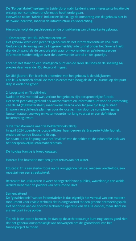 De "Polderfabriek" (gelegen in Leiderdorp, nabij Leiden) is een interessante locatie die onlangs een complete transformatie heeft ondergaan. Hoewel de naam "fabriek" industrieel klinkt, ligt de oorsprong van dit gebouw niet in de zware industrie, maar in de infrastructuur en voorlichting.  Hieronder volgt de geschiedenis en de ontwikkeling van dit markante gebouw:  1. Oorsprong: Het HSL-Informatiecentrum Het gebouw werd eind jaren '90 gebouwd als het Informatiecentrum HSL-Zuid. Gedurende de aanleg van de Hogesnelheidslijn (de tunnel onder het Groene Hart) diende dit pand als de centrale plek waar omwonenden en geïnteresseerden informatie konden krijgen over de bouw van de tunnel en de spoorlijn.  Locatie: Het staat op een strategisch punt aan de rivier de Does en de snelweg A4, precies daar waar de HSL de grond in gaat.  De Uitkijktoren: Een iconisch onderdeel van het gebouw is de uitkijktoren. Een leuk historisch detail: de toren is exact even hoog als de HSL-tunnel op dat punt diep is onder de grond.  2. Leegstand en Tijdelijkheid Nadat de HSL voltooid was, verloor het gebouw zijn oorspronkelijke functie. Het heeft jarenlang gediend als kantoorruimte en informatiepunt voor de verbreding van de A4 (Rijkswaterstaat), maar kwam daarna voor langere tijd leeg te staan. Er waren verschillende plannen voor de locatie, maar door de complexe ligging (tussen natuur, snelweg en water) duurde het lang voordat er een definitieve bestemming kwam.  3. De Transformatie naar De Polderfabriek (2024) In april 2024 opende de locatie officieel haar deuren als Brasserie Polderfabriek, onderdeel van de Brasserie Groep. De naam is een knipoog naar het "maken" van de polder en de industriële look van het oorspronkelijke informatiecentrum.  De huidige functie is breed opgezet:  Horeca: Een brasserie met een groot terras aan het water.  Educatie: Er is een sterke focus op de omliggende natuur, met een voedselbos, een moestuin en een streekwinkel.  Recreatie: De uitkijktoren is weer opengesteld voor publiek, waardoor je een weids uitzicht hebt over de polders van het Groene Hart.  Samenvattend De "geschiedenis" van de Polderfabriek is dus eigenlijk het verhaal van een modern monument voor civiele techniek dat is omgevormd tot een groene ontmoetingsplek. Het herinnert aan de enorme technische operatie van de HSL-tunnel, maar dient nu als rustpunt in de polder.  Tip: Als je de locatie bezoekt, let dan op de architectuur; je kunt nog steeds goed zien dat het gebouw oorspronkelijk was ontworpen om de 'grootsheid' van het tunnelproject te tonen.